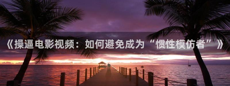 飘零神马影院：《操逼电影视频：如何避免成为“惯性模仿者”》